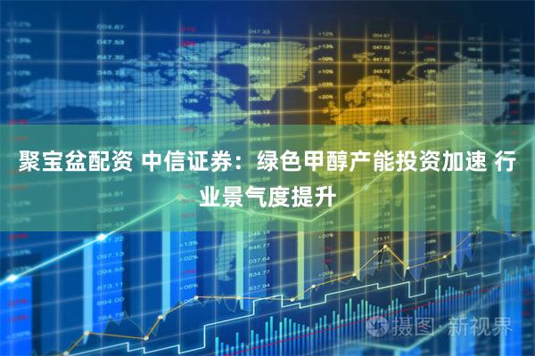 聚宝盆配资 中信证券：绿色甲醇产能投资加速 行业景气度提升