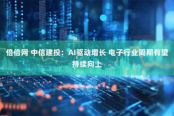 倍倍网 中信建投：AI驱动增长 电子行业周期有望持续向上
