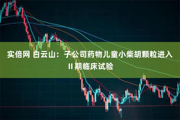 实倍网 白云山：子公司药物儿童小柴胡颗粒进入Ⅱ期临床试验
