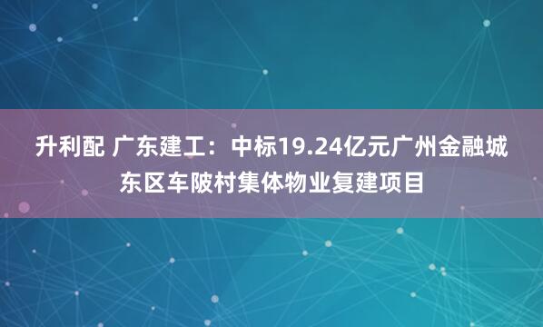 升利配 广东建工：中标19.24亿元广州金融城东区车陂村集体物业复建项目