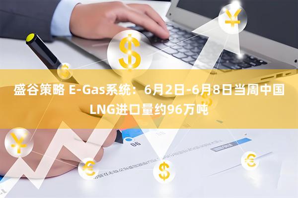 盛谷策略 E-Gas系统：6月2日-6月8日当周中国LNG进口量约96万吨