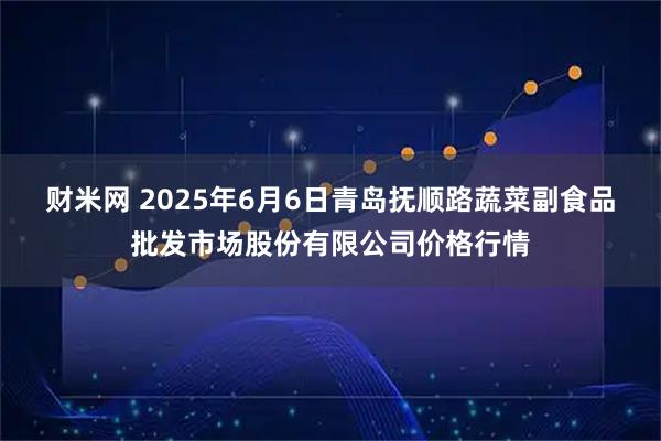 财米网 2025年6月6日青岛抚顺路蔬菜副食品批发市场股份有限公司价格行情