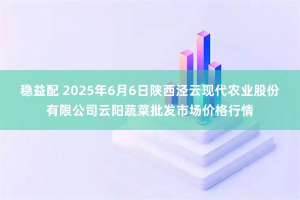 稳益配 2025年6月6日陕西泾云现代农业股份有限公司云阳蔬菜批发市场价格行情