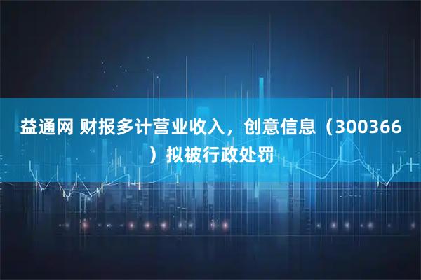 益通网 财报多计营业收入，创意信息（300366）拟被行政处罚