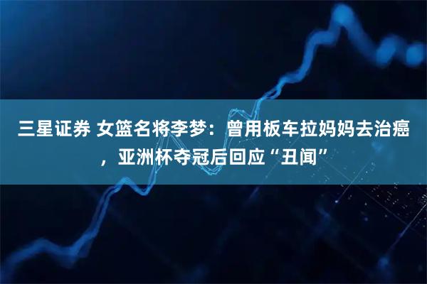 三星证券 女篮名将李梦：曾用板车拉妈妈去治癌，亚洲杯夺冠后回应“丑闻”