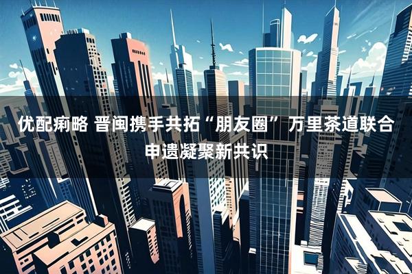 优配痢略 晋闽携手共拓“朋友圈” 万里茶道联合申遗凝聚新共识