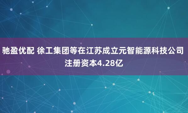 驰盈优配 徐工集团等在江苏成立元智能源科技公司 注册资本4.28亿