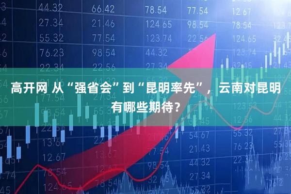 高开网 从“强省会”到“昆明率先”，云南对昆明有哪些期待？