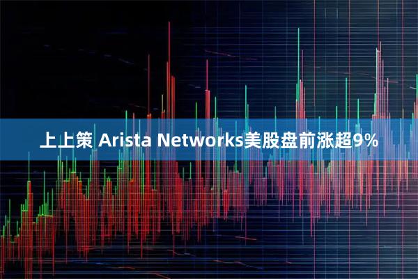 上上策 Arista Networks美股盘前涨超9%