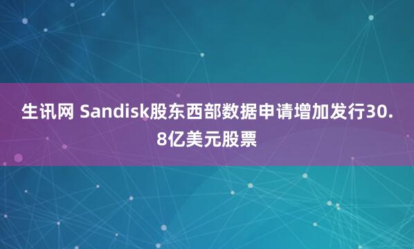 生讯网 Sandisk股东西部数据申请增加发行30.8亿美元股票