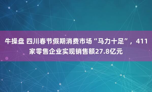 牛操盘 四川春节假期消费市场“马力十足”，411家零售企业实现销售额27.8亿元