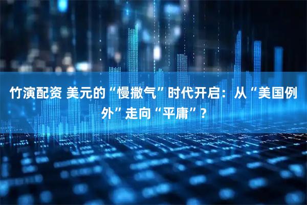 竹演配资 美元的“慢撒气”时代开启：从“美国例外”走向“平庸”？