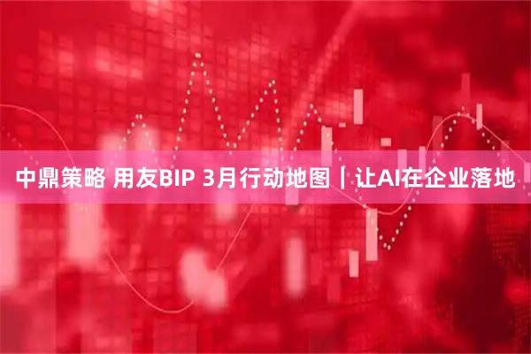 中鼎策略 用友BIP 3月行动地图｜让AI在企业落地