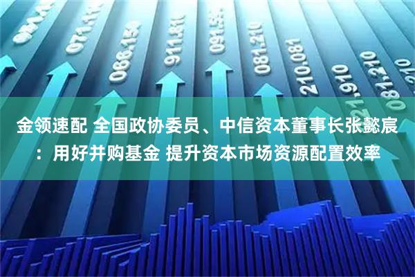 金领速配 全国政协委员、中信资本董事长张懿宸：用好并购基金 提升资本市场资源配置效率