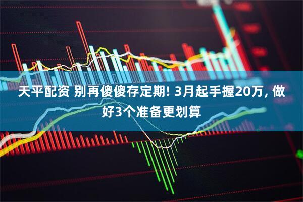 天平配资 别再傻傻存定期! 3月起手握20万, 做好3个准备更划算