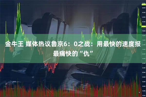 金牛王 媒体热议鲁京6：0之战：用最快的速度报最痛快的“仇”