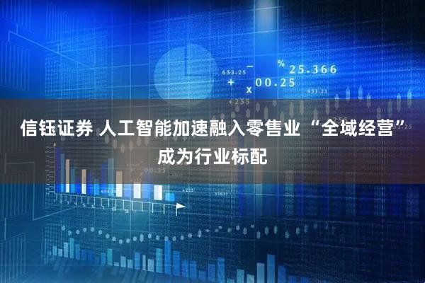 信钰证券 人工智能加速融入零售业 “全域经营”成为行业标配