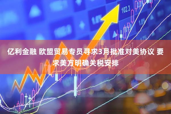 亿利金融 欧盟贸易专员寻求3月批准对美协议 要求美方明确关税安排
