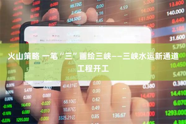 火山策略 一笔“三”画绘三峡——三峡水运新通道工程开工
